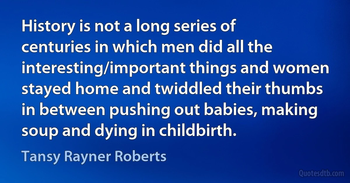 History is not a long series of centuries in which men did all the interesting/important things and women stayed home and twiddled their thumbs in between pushing out babies, making soup and dying in childbirth. (Tansy Rayner Roberts)