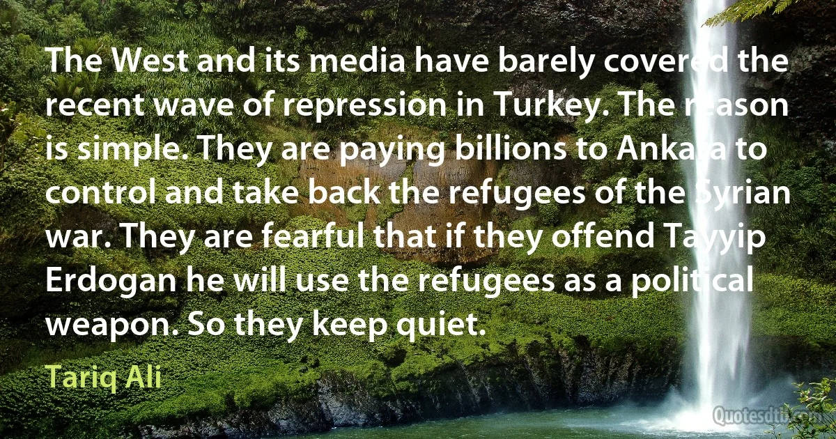 The West and its media have barely covered the recent wave of repression in Turkey. The reason is simple. They are paying billions to Ankara to control and take back the refugees of the Syrian war. They are fearful that if they offend Tayyip Erdogan he will use the refugees as a political weapon. So they keep quiet. (Tariq Ali)