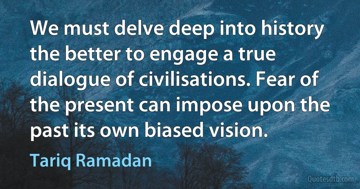 We must delve deep into history the better to engage a true dialogue of civilisations. Fear of the present can impose upon the past its own biased vision. (Tariq Ramadan)