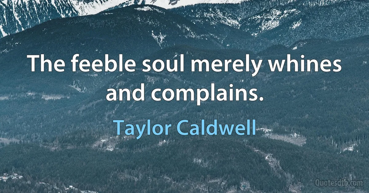 The feeble soul merely whines and complains. (Taylor Caldwell)