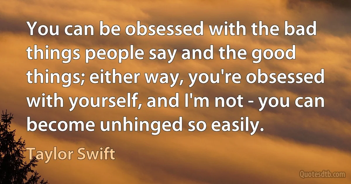 You can be obsessed with the bad things people say and the good things; either way, you're obsessed with yourself, and I'm not - you can become unhinged so easily. (Taylor Swift)