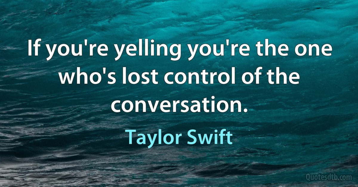 If you're yelling you're the one who's lost control of the conversation. (Taylor Swift)