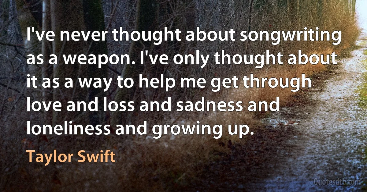 I've never thought about songwriting as a weapon. I've only thought about it as a way to help me get through love and loss and sadness and loneliness and growing up. (Taylor Swift)