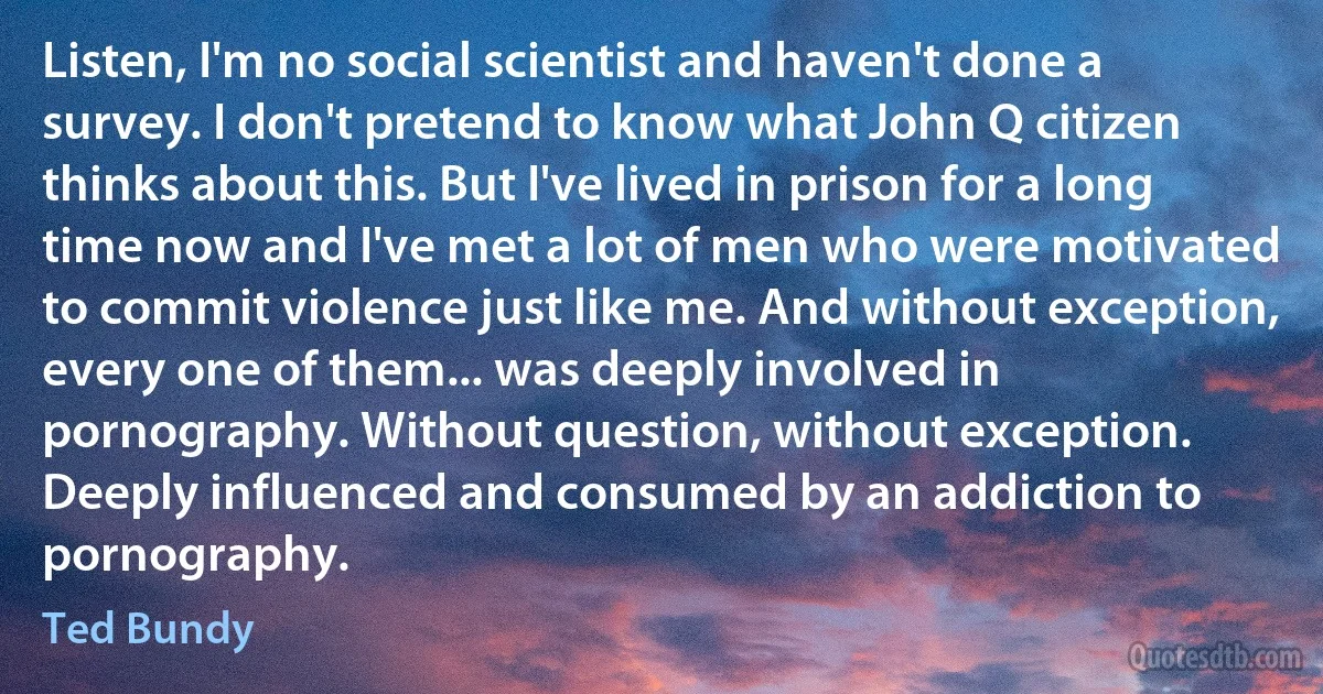 Listen, I'm no social scientist and haven't done a survey. I don't pretend to know what John Q citizen thinks about this. But I've lived in prison for a long time now and I've met a lot of men who were motivated to commit violence just like me. And without exception, every one of them... was deeply involved in pornography. Without question, without exception. Deeply influenced and consumed by an addiction to pornography. (Ted Bundy)