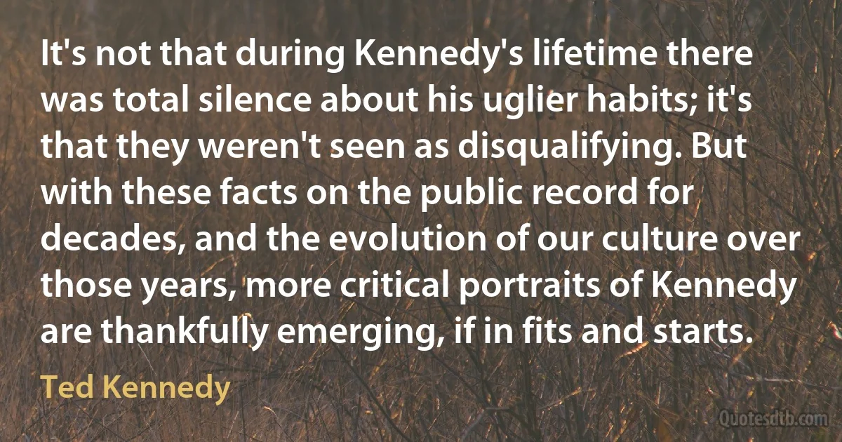 It's not that during Kennedy's lifetime there was total silence about his uglier habits; it's that they weren't seen as disqualifying. But with these facts on the public record for decades, and the evolution of our culture over those years, more critical portraits of Kennedy are thankfully emerging, if in fits and starts. (Ted Kennedy)