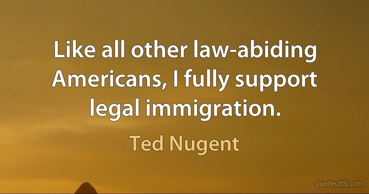 Like all other law-abiding Americans, I fully support legal immigration. (Ted Nugent)