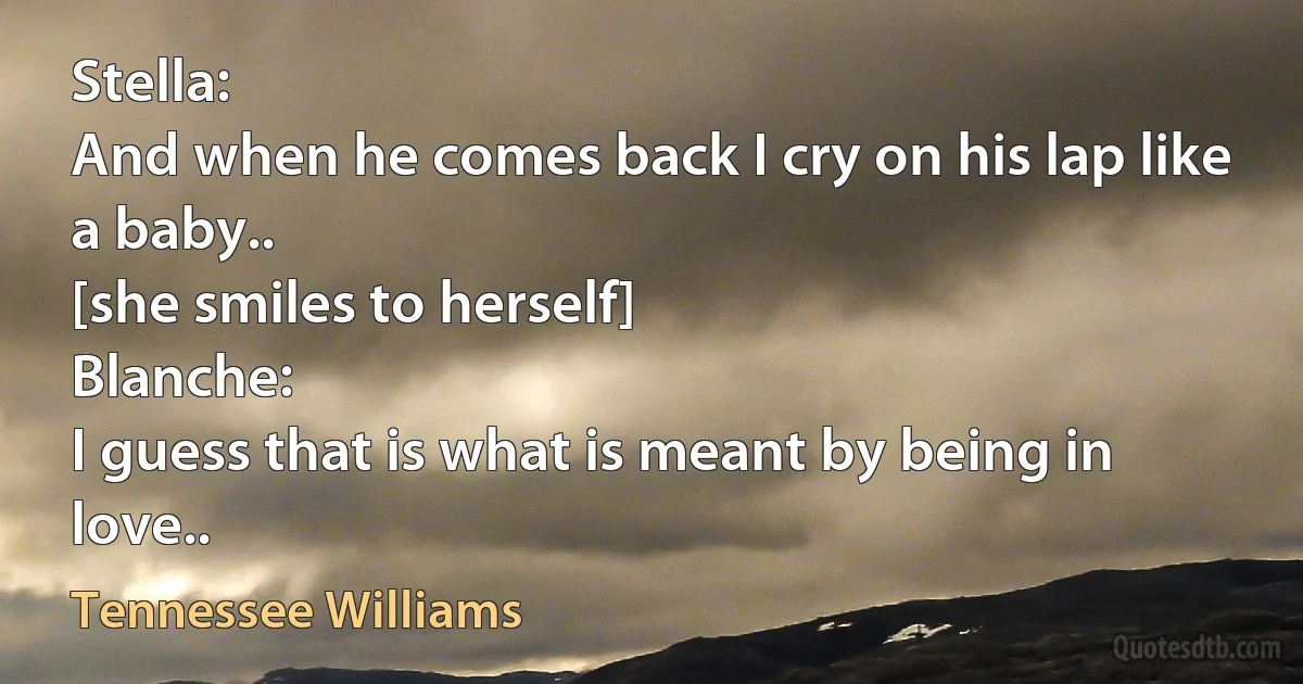 Stella:
And when he comes back I cry on his lap like a baby..
[she smiles to herself]
Blanche:
I guess that is what is meant by being in love.. (Tennessee Williams)