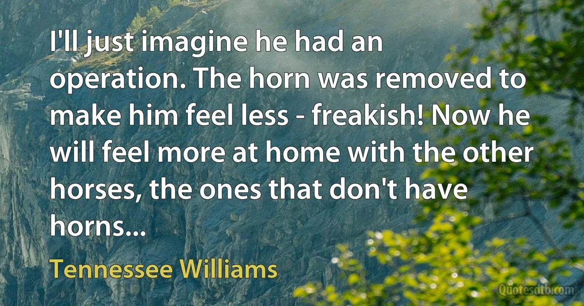 I'll just imagine he had an operation. The horn was removed to make him feel less - freakish! Now he will feel more at home with the other horses, the ones that don't have horns... (Tennessee Williams)