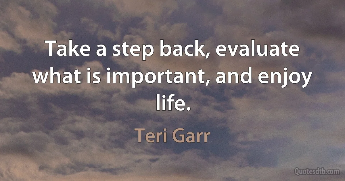 Take a step back, evaluate what is important, and enjoy life. (Teri Garr)