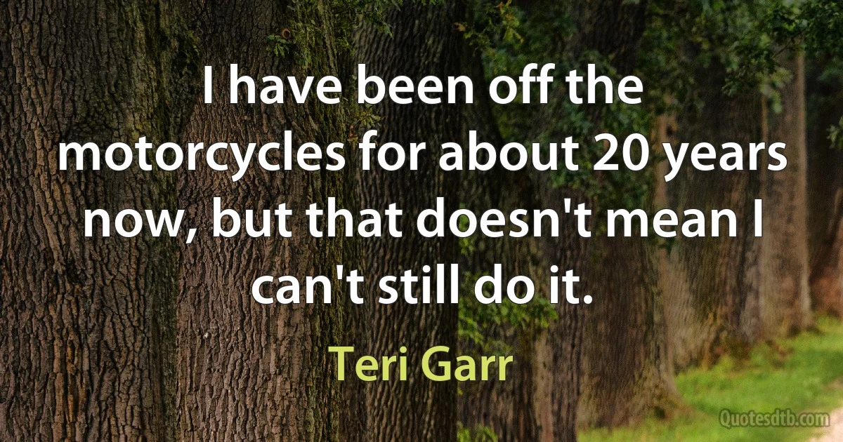 I have been off the motorcycles for about 20 years now, but that doesn't mean I can't still do it. (Teri Garr)