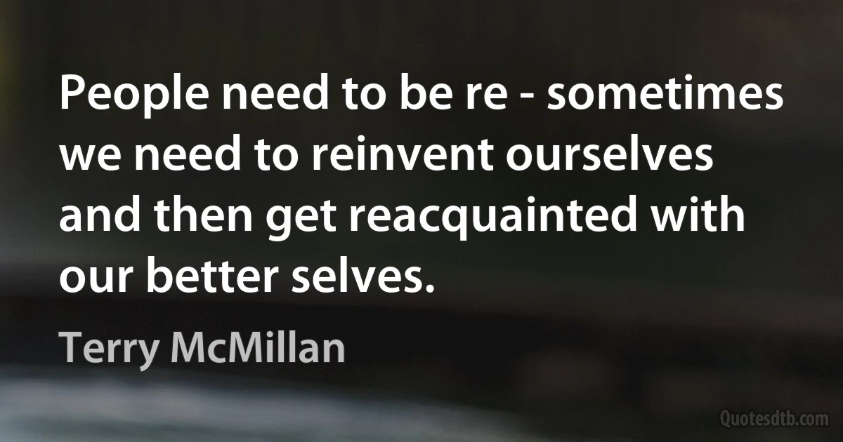 People need to be re - sometimes we need to reinvent ourselves and then get reacquainted with our better selves. (Terry McMillan)