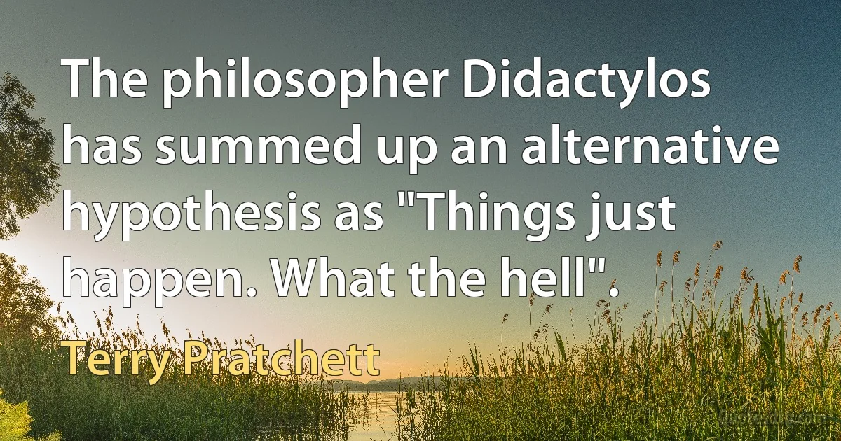 The philosopher Didactylos has summed up an alternative hypothesis as "Things just happen. What the hell". (Terry Pratchett)