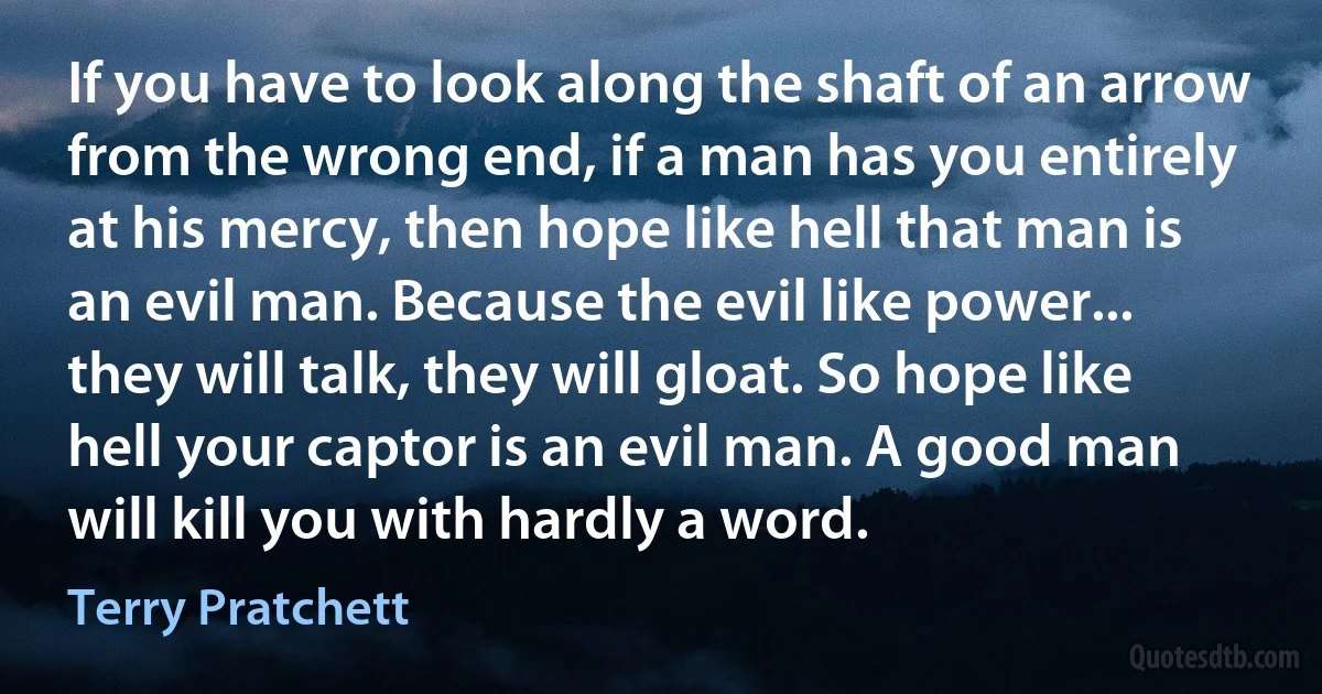 If you have to look along the shaft of an arrow from the wrong end, if a man has you entirely at his mercy, then hope like hell that man is an evil man. Because the evil like power... they will talk, they will gloat. So hope like hell your captor is an evil man. A good man will kill you with hardly a word. (Terry Pratchett)