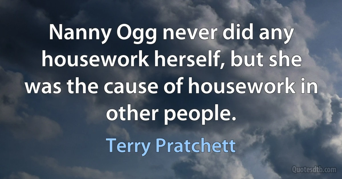 Nanny Ogg never did any housework herself, but she was the cause of housework in other people. (Terry Pratchett)