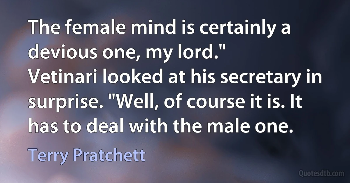 The female mind is certainly a devious one, my lord."
Vetinari looked at his secretary in surprise. "Well, of course it is. It has to deal with the male one. (Terry Pratchett)