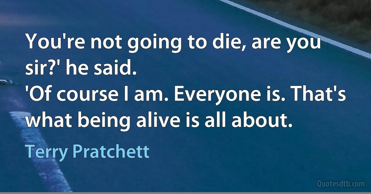 You're not going to die, are you sir?' he said.
'Of course I am. Everyone is. That's what being alive is all about. (Terry Pratchett)