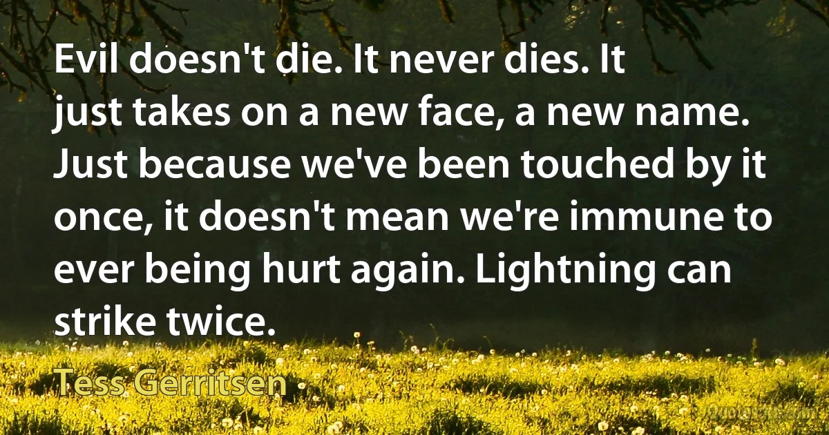 Evil doesn't die. It never dies. It just takes on a new face, a new name. Just because we've been touched by it once, it doesn't mean we're immune to ever being hurt again. Lightning can strike twice. (Tess Gerritsen)