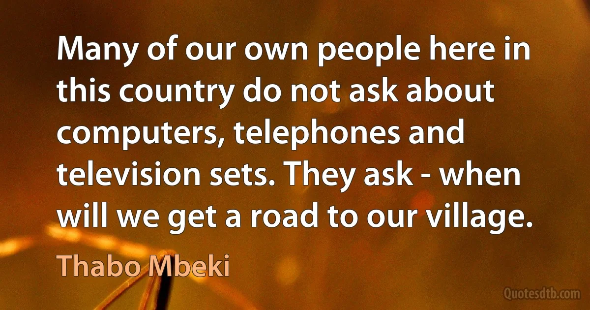 Many of our own people here in this country do not ask about computers, telephones and television sets. They ask - when will we get a road to our village. (Thabo Mbeki)