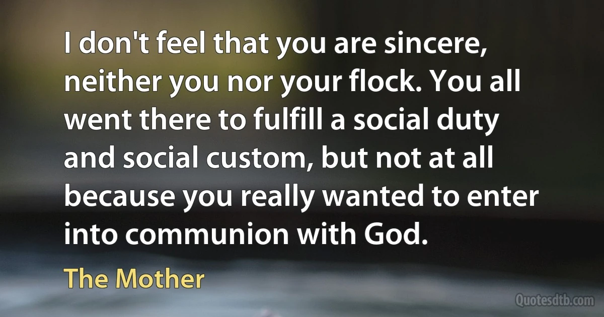 I don't feel that you are sincere, neither you nor your flock. You all went there to fulfill a social duty and social custom, but not at all because you really wanted to enter into communion with God. (The Mother)