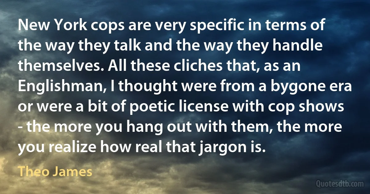 New York cops are very specific in terms of the way they talk and the way they handle themselves. All these cliches that, as an Englishman, I thought were from a bygone era or were a bit of poetic license with cop shows - the more you hang out with them, the more you realize how real that jargon is. (Theo James)