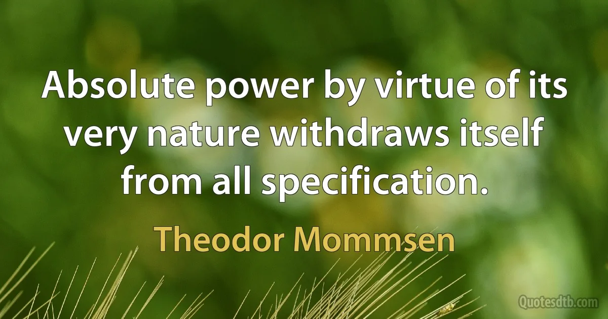 Absolute power by virtue of its very nature withdraws itself from all specification. (Theodor Mommsen)