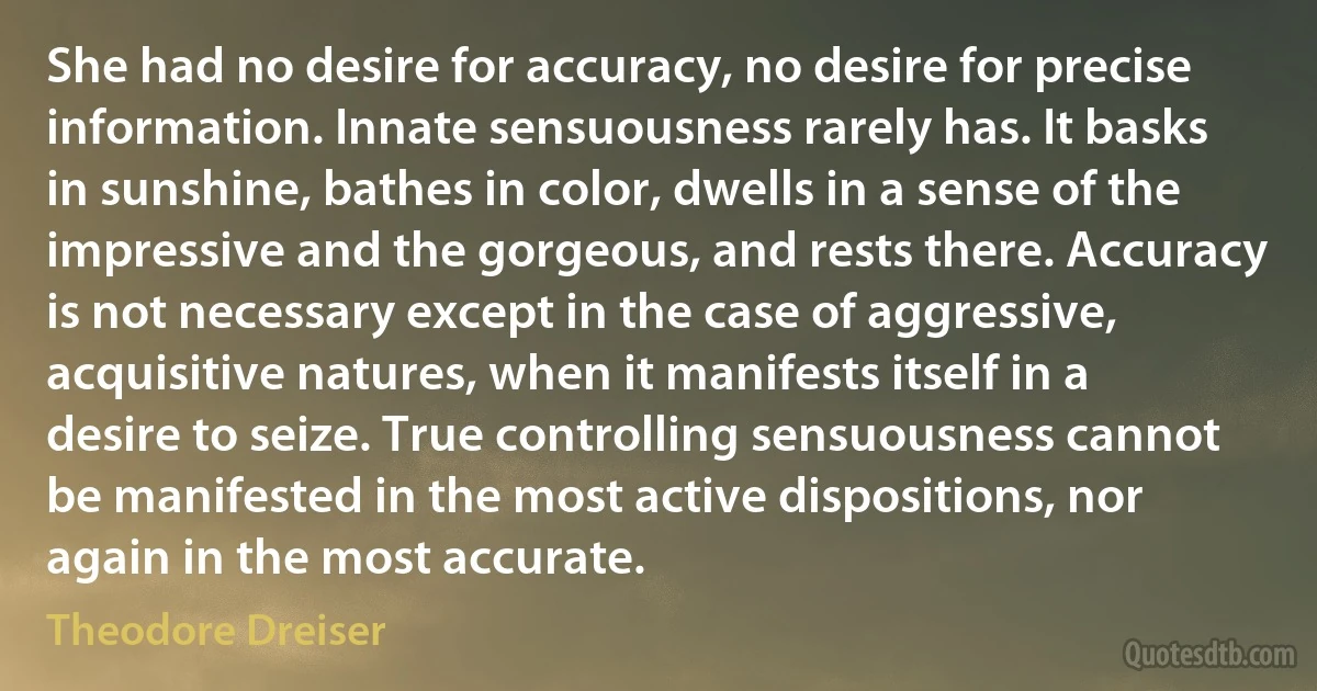 She had no desire for accuracy, no desire for precise information. Innate sensuousness rarely has. It basks in sunshine, bathes in color, dwells in a sense of the impressive and the gorgeous, and rests there. Accuracy is not necessary except in the case of aggressive, acquisitive natures, when it manifests itself in a desire to seize. True controlling sensuousness cannot be manifested in the most active dispositions, nor again in the most accurate. (Theodore Dreiser)