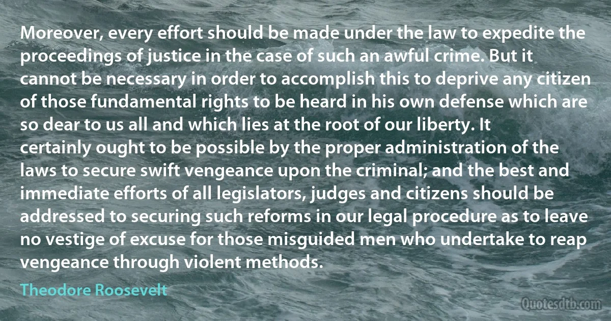 Moreover, every effort should be made under the law to expedite the proceedings of justice in the case of such an awful crime. But it cannot be necessary in order to accomplish this to deprive any citizen of those fundamental rights to be heard in his own defense which are so dear to us all and which lies at the root of our liberty. It certainly ought to be possible by the proper administration of the laws to secure swift vengeance upon the criminal; and the best and immediate efforts of all legislators, judges and citizens should be addressed to securing such reforms in our legal procedure as to leave no vestige of excuse for those misguided men who undertake to reap vengeance through violent methods. (Theodore Roosevelt)