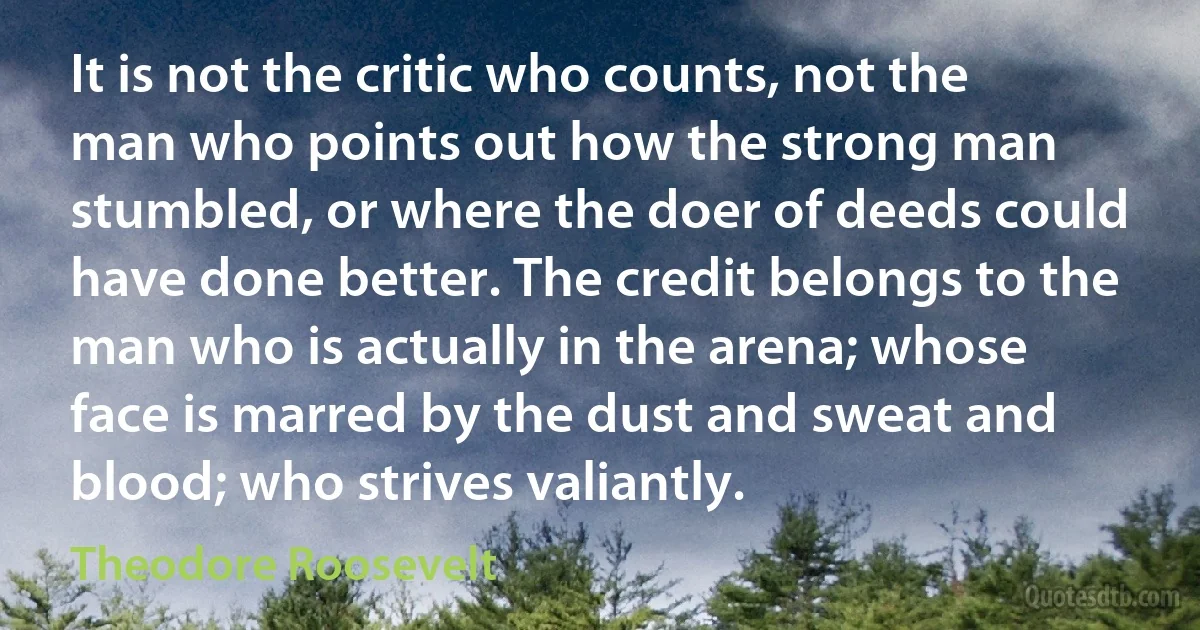 It is not the critic who counts, not the man who points out how the strong man stumbled, or where the doer of deeds could have done better. The credit belongs to the man who is actually in the arena; whose face is marred by the dust and sweat and blood; who strives valiantly. (Theodore Roosevelt)