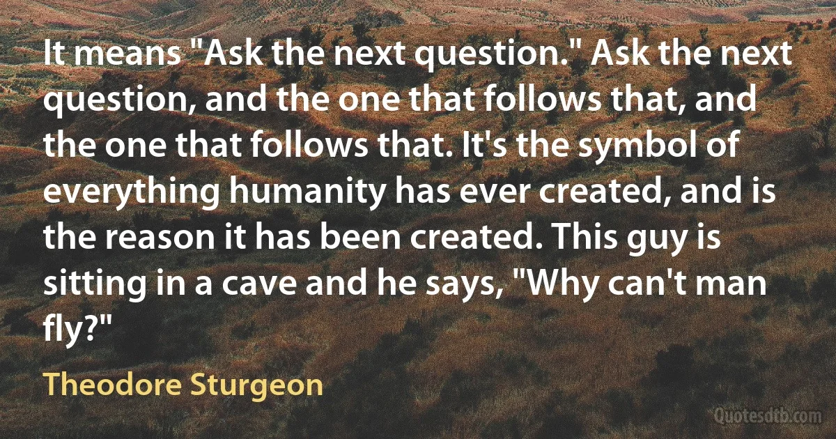 It means "Ask the next question." Ask the next question, and the one that follows that, and the one that follows that. It's the symbol of everything humanity has ever created, and is the reason it has been created. This guy is sitting in a cave and he says, "Why can't man fly?" (Theodore Sturgeon)