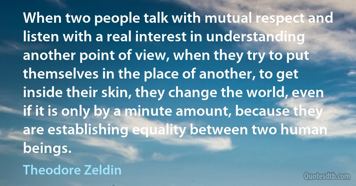 When two people talk with mutual respect and listen with a real interest in understanding another point of view, when they try to put themselves in the place of another, to get inside their skin, they change the world, even if it is only by a minute amount, because they are establishing equality between two human beings. (Theodore Zeldin)