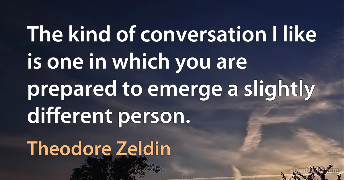 The kind of conversation I like is one in which you are prepared to emerge a slightly different person. (Theodore Zeldin)