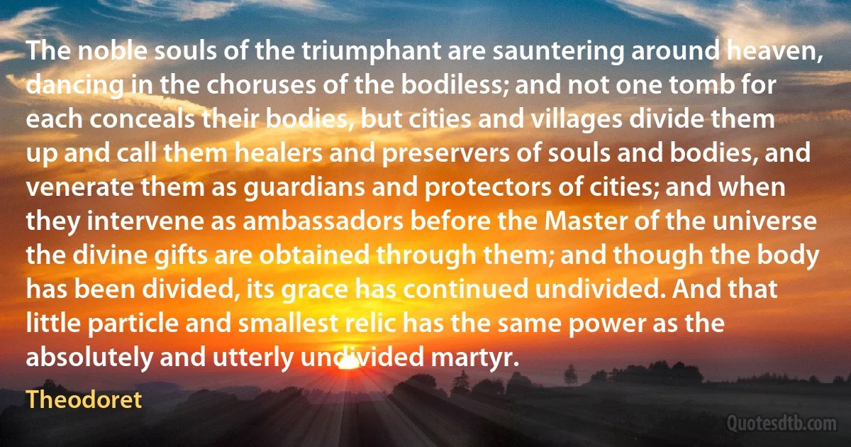 The noble souls of the triumphant are sauntering around heaven, dancing in the choruses of the bodiless; and not one tomb for each conceals their bodies, but cities and villages divide them up and call them healers and preservers of souls and bodies, and venerate them as guardians and protectors of cities; and when they intervene as ambassadors before the Master of the universe the divine gifts are obtained through them; and though the body has been divided, its grace has continued undivided. And that little particle and smallest relic has the same power as the absolutely and utterly undivided martyr. (Theodoret)