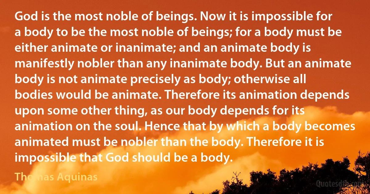 God is the most noble of beings. Now it is impossible for a body to be the most noble of beings; for a body must be either animate or inanimate; and an animate body is manifestly nobler than any inanimate body. But an animate body is not animate precisely as body; otherwise all bodies would be animate. Therefore its animation depends upon some other thing, as our body depends for its animation on the soul. Hence that by which a body becomes animated must be nobler than the body. Therefore it is impossible that God should be a body. (Thomas Aquinas)