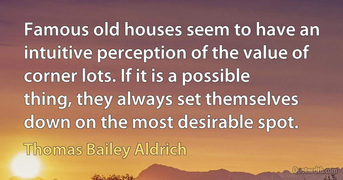 Famous old houses seem to have an intuitive perception of the value of corner lots. If it is a possible thing, they always set themselves down on the most desirable spot. (Thomas Bailey Aldrich)