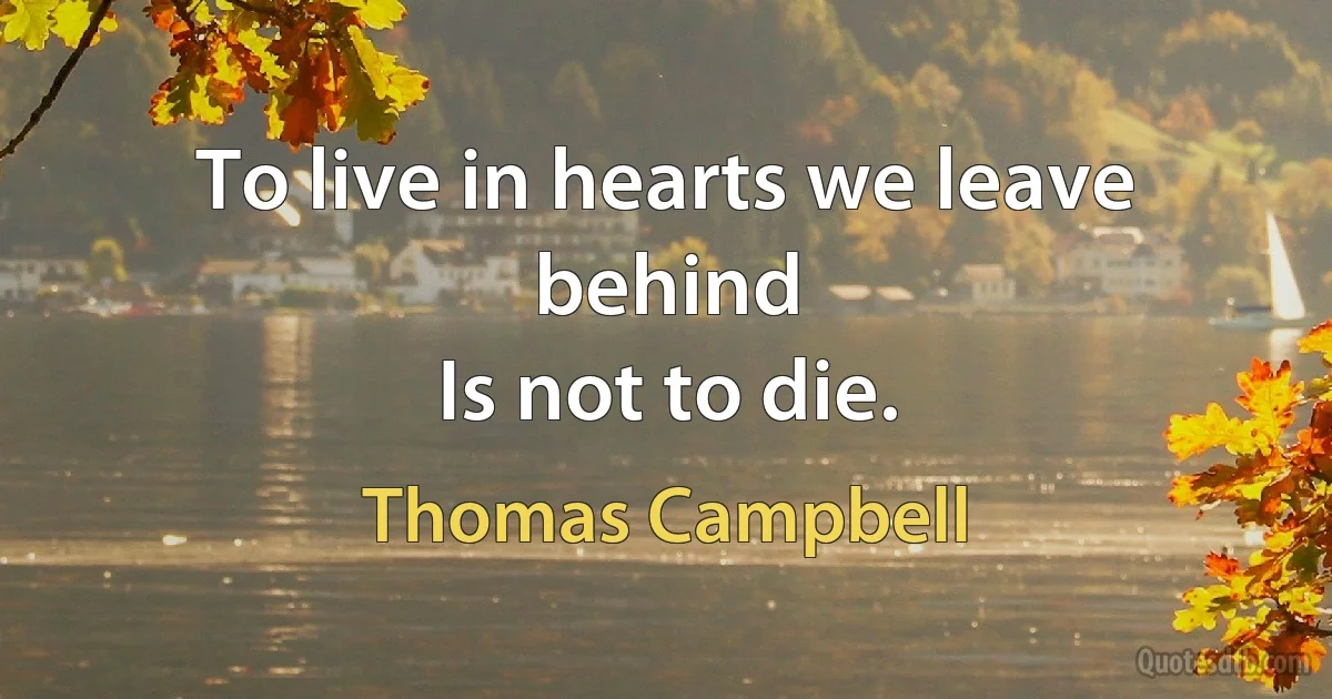 To live in hearts we leave behind
Is not to die. (Thomas Campbell)