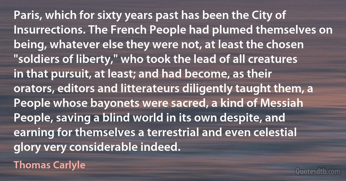 Paris, which for sixty years past has been the City of Insurrections. The French People had plumed themselves on being, whatever else they were not, at least the chosen "soldiers of liberty," who took the lead of all creatures in that pursuit, at least; and had become, as their orators, editors and litterateurs diligently taught them, a People whose bayonets were sacred, a kind of Messiah People, saving a blind world in its own despite, and earning for themselves a terrestrial and even celestial glory very considerable indeed. (Thomas Carlyle)