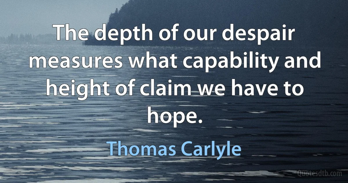 The depth of our despair measures what capability and height of claim we have to hope. (Thomas Carlyle)