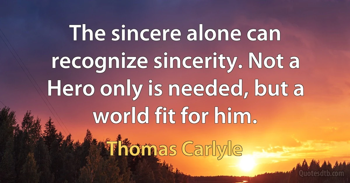 The sincere alone can recognize sincerity. Not a Hero only is needed, but a world fit for him. (Thomas Carlyle)