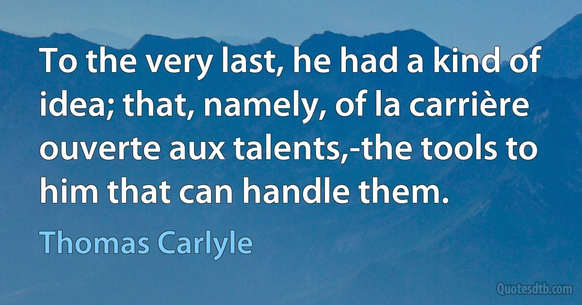 To the very last, he had a kind of idea; that, namely, of la carrière ouverte aux talents,-the tools to him that can handle them. (Thomas Carlyle)