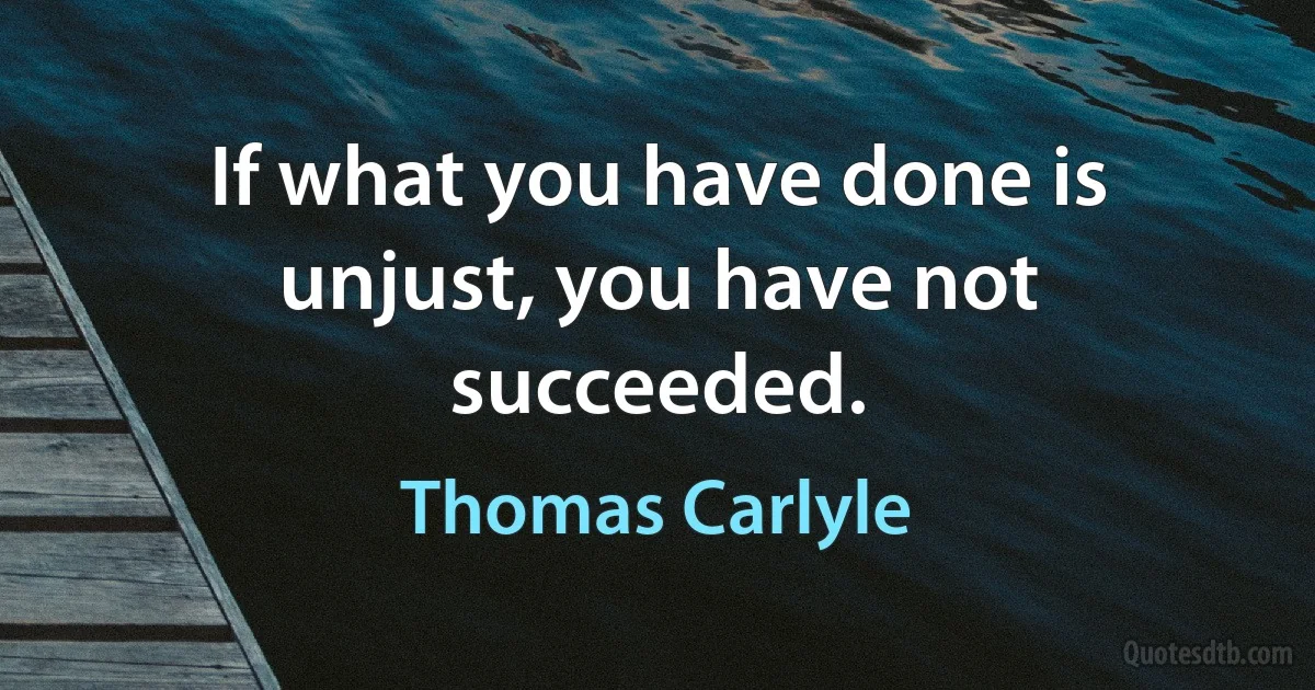 If what you have done is unjust, you have not succeeded. (Thomas Carlyle)