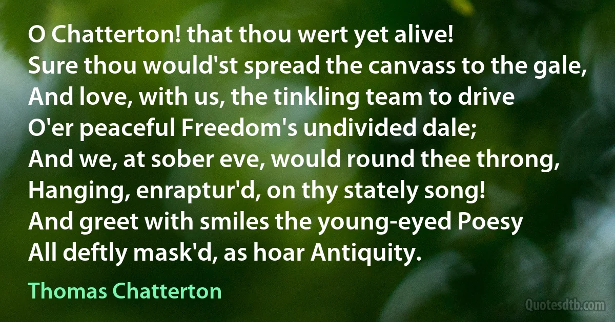 O Chatterton! that thou wert yet alive!
Sure thou would'st spread the canvass to the gale,
And love, with us, the tinkling team to drive
O'er peaceful Freedom's undivided dale;
And we, at sober eve, would round thee throng,
Hanging, enraptur'd, on thy stately song!
And greet with smiles the young-eyed Poesy
All deftly mask'd, as hoar Antiquity. (Thomas Chatterton)