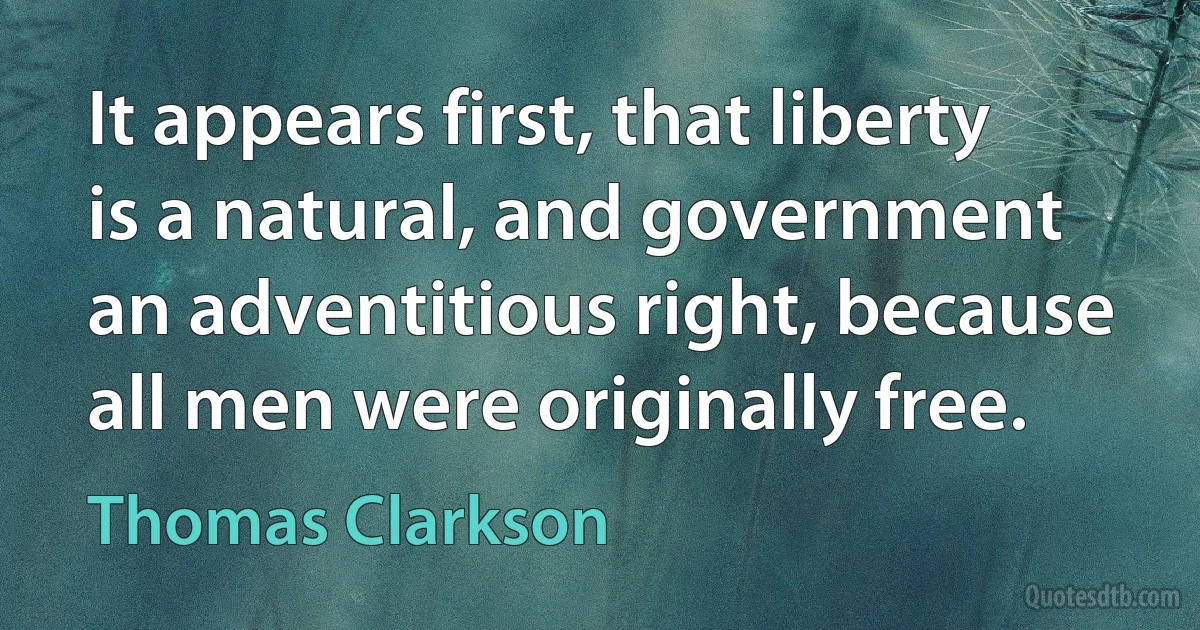 It appears first, that liberty is a natural, and government an adventitious right, because all men were originally free. (Thomas Clarkson)