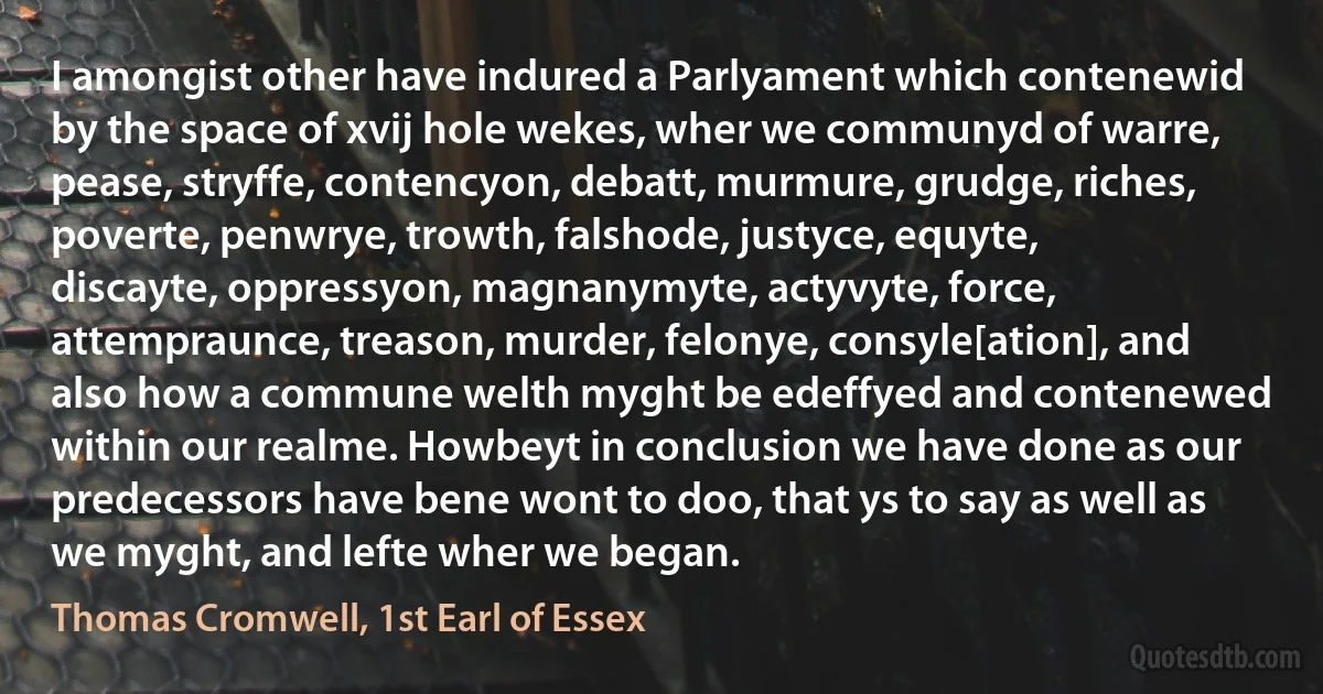 I amongist other have indured a Parlyament which contenewid by the space of xvij hole wekes, wher we communyd of warre, pease, stryffe, contencyon, debatt, murmure, grudge, riches, poverte, penwrye, trowth, falshode, justyce, equyte, discayte, oppressyon, magnanymyte, actyvyte, force, attempraunce, treason, murder, felonye, consyle[ation], and also how a commune welth myght be edeffyed and contenewed within our realme. Howbeyt in conclusion we have done as our predecessors have bene wont to doo, that ys to say as well as we myght, and lefte wher we began. (Thomas Cromwell, 1st Earl of Essex)