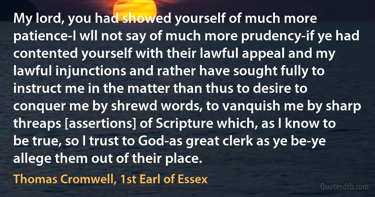 My lord, you had showed yourself of much more patience-I wll not say of much more prudency-if ye had contented yourself with their lawful appeal and my lawful injunctions and rather have sought fully to instruct me in the matter than thus to desire to conquer me by shrewd words, to vanquish me by sharp threaps [assertions] of Scripture which, as I know to be true, so I trust to God-as great clerk as ye be-ye allege them out of their place. (Thomas Cromwell, 1st Earl of Essex)