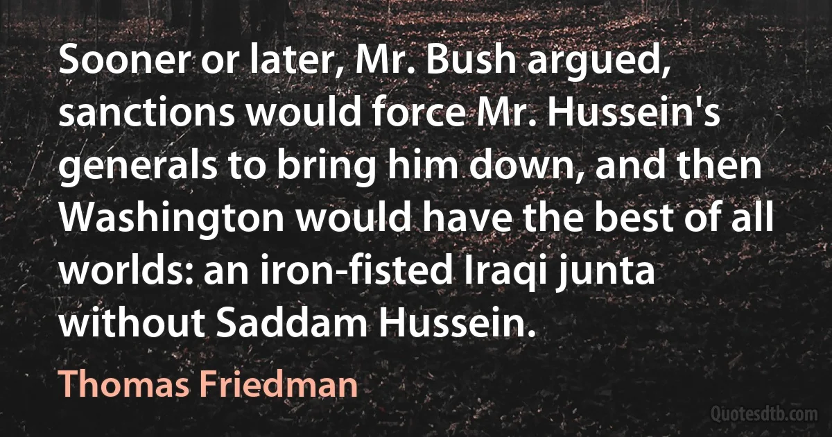 Sooner or later, Mr. Bush argued, sanctions would force Mr. Hussein's generals to bring him down, and then Washington would have the best of all worlds: an iron-fisted Iraqi junta without Saddam Hussein. (Thomas Friedman)