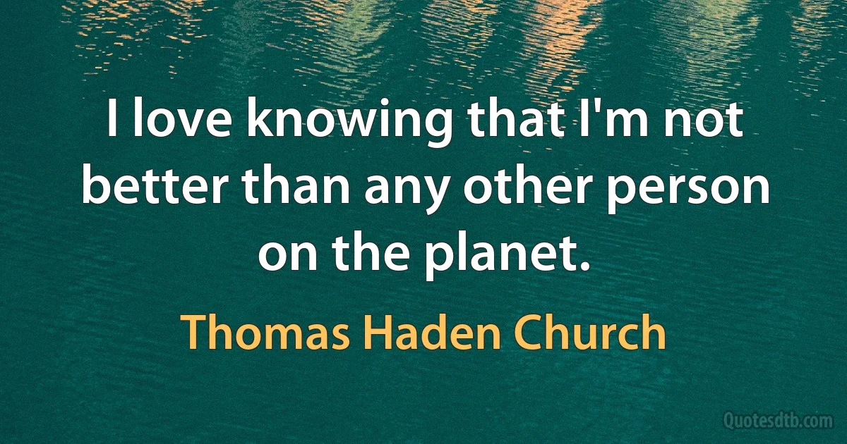 I love knowing that I'm not better than any other person on the planet. (Thomas Haden Church)