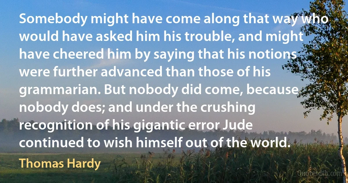 Somebody might have come along that way who would have asked him his trouble, and might have cheered him by saying that his notions were further advanced than those of his grammarian. But nobody did come, because nobody does; and under the crushing recognition of his gigantic error Jude continued to wish himself out of the world. (Thomas Hardy)