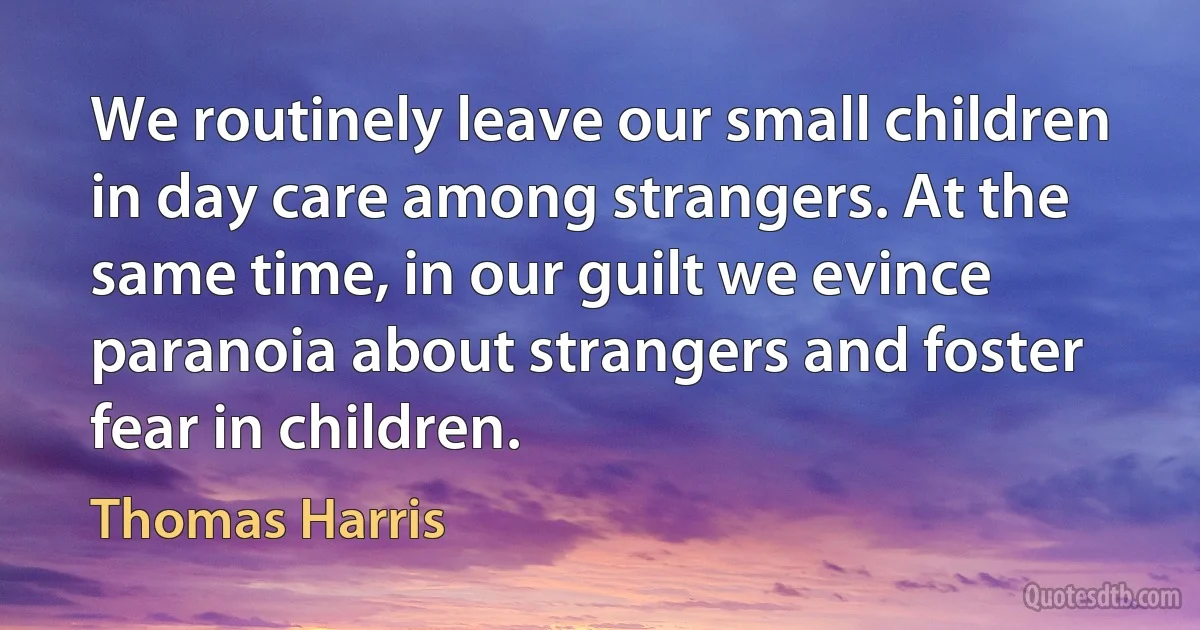 We routinely leave our small children in day care among strangers. At the same time, in our guilt we evince paranoia about strangers and foster fear in children. (Thomas Harris)