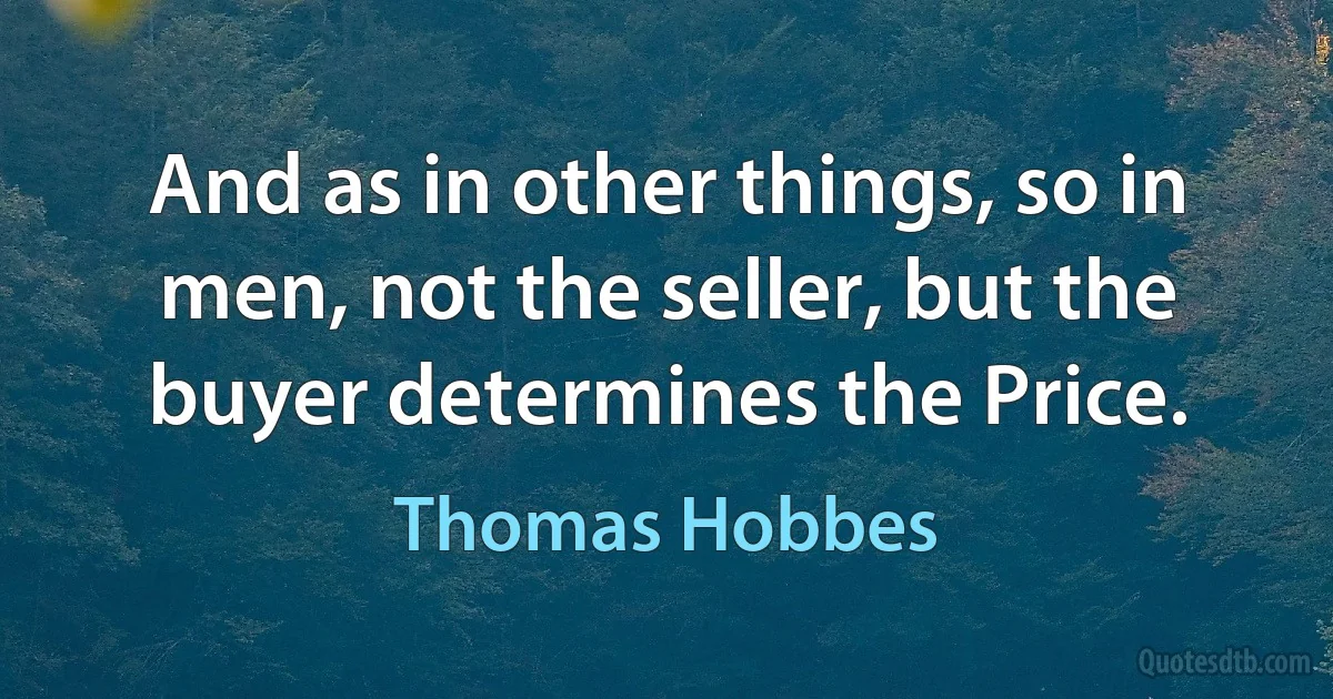 And as in other things, so in men, not the seller, but the buyer determines the Price. (Thomas Hobbes)