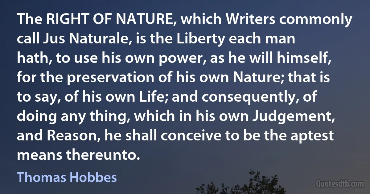 The RIGHT OF NATURE, which Writers commonly call Jus Naturale, is the Liberty each man hath, to use his own power, as he will himself, for the preservation of his own Nature; that is to say, of his own Life; and consequently, of doing any thing, which in his own Judgement, and Reason, he shall conceive to be the aptest means thereunto. (Thomas Hobbes)